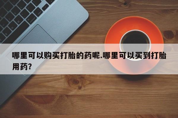购买打胎药私人能用吗哪里可以购买打胎的药呢.哪里可以买到打胎用药？