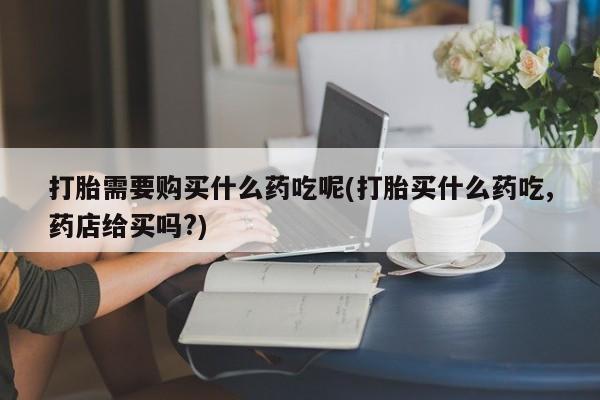 购买打胎药私人能用吗打胎需要购买什么药吃呢(打胎买什么药吃,药店给买吗?)